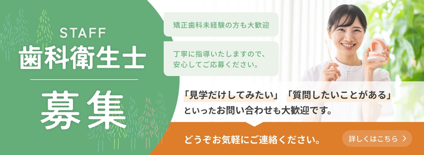 歯科衛生士募集　矯正歯科未経験の方も大歓迎　丁寧に指導いたしますので、安心してご応募ください。　「見学だけしてみたい」「質問したいことがある」といったお問い合わせも大歓迎です。どうぞお気軽にご連絡ください。　詳しくはこちら
