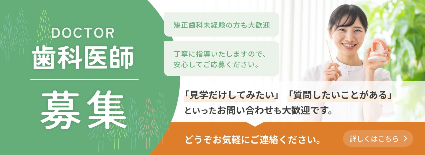 歯科医師募集　矯正歯科未経験の方も大歓迎　丁寧に指導いたしますので、安心してご応募ください。　「見学だけしてみたい」「質問したいことがある」といったお問い合わせも大歓迎です。どうぞお気軽にご連絡ください。　詳しくはこちら
